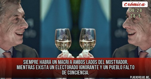 Placas Rojas - SIEMPRE HABRÁ UN MACRI A AMBOS LADOS DEL MOSTRADOR, MIENTRAS EXISTA UN ELECTORADO IGNORANTE Y UN PUEBLO FALTO DE CONCIENCIA. Placas Rojas - SIEMPRE HABRÁ UN MACRI A AMBOS LADOS DEL MOSTRADOR, MIENTRAS EXISTA UN ELECTORADO IGNORANTE Y UN PUEBLO FALTO DE CONCIENCIA.