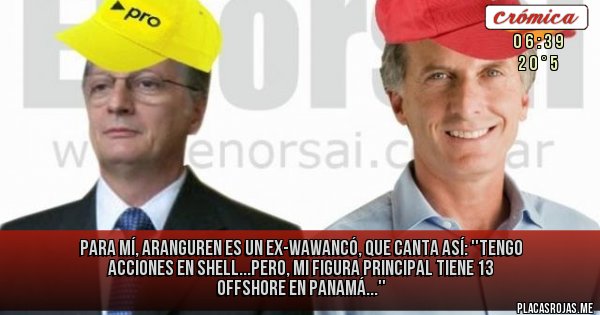 Placas Rojas - PARA MÍ, ARANGUREN ES UN 
EX-WAWANCÓ, QUE CANTA ASÍ:
''TENGO ACCIONES EN SHELL...PERO, MI FIGURA PRINCIPAL TIENE 13 OFFSHORE EN PANAMÁ...''