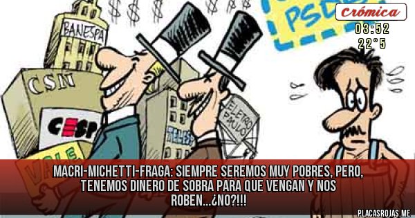 Placas Rojas - MACRI-MICHETTI-FRAGA: SIEMPRE SEREMOS MUY POBRES, PERO, TENEMOS DINERO DE SOBRA PARA QUE VENGAN Y NOS ROBEN...¿NO?!!!