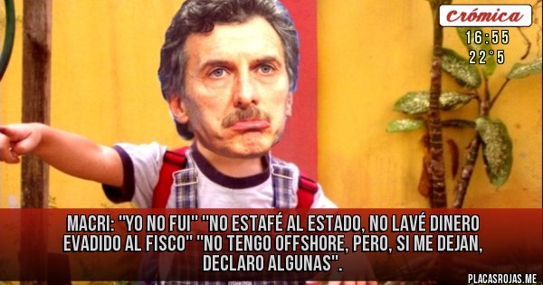 Placas Rojas - MACRI: ''YO NO FUI''
''NO ESTAFÉ AL ESTADO, NO LAVÉ DINERO EVADIDO AL FISCO'' ''NO TENGO OFFSHORE, PERO, SI ME DEJAN, DECLARO ALGUNAS''. Placas Rojas - MACRI: ''YO NO FUI''
''NO ESTAFÉ AL ESTADO, NO LAVÉ DINERO EVADIDO AL FISCO'' ''NO TENGO OFFSHORE, PERO, SI ME DEJAN, DECLARO ALGUNAS''.