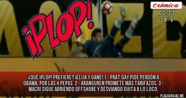 Placas Rojas - ¿QUÉ ¡PLOP! PREFIERE? ¡ELIJA Y GANE!
1 - PRAT GAY PIDE PERDÓN A OBAMA, POR LAS 4 PEPAS. 
2 - ARANGUREN PROMETE MÁS TARIFAZOS.
3 - MACRI SIGUE ABRIENDO OFFSHORE Y DESVIANDO GUITA A LO LOCO.
