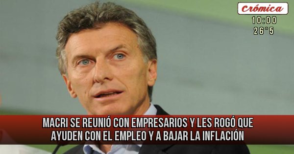 Placas Rojas - Macri se reunió con empresarios y les rogó que ayuden con el empleo y a bajar la inflación