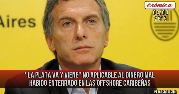 Placas Rojas - ''LA PLATA VA Y VIENE''
NO APLICABLE AL DINERO MAL HABIDO ENTERRADO EN LAS OFFSHORE CARIBEÑAS Placas Rojas - ''LA PLATA VA Y VIENE''
NO APLICABLE AL DINERO MAL HABIDO ENTERRADO EN LAS OFFSHORE CARIBEÑAS