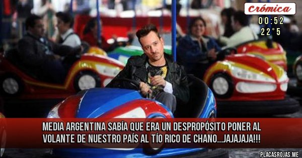 Placas Rojas - MEDIA ARGENTINA SABÍA 
QUE ERA UN DESPROPÓSITO 
PONER AL VOLANTE DE NUESTRO PAÍS
AL TÍO RICO DE CHANO...JAJAJAJA!!!
