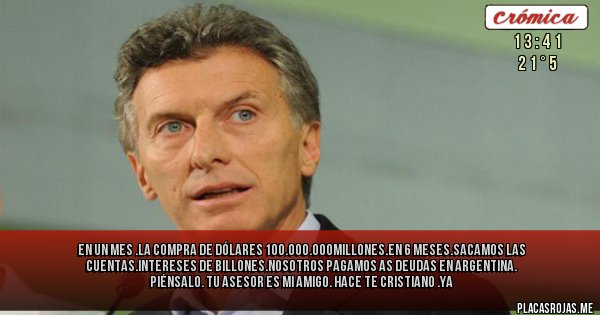 Placas Rojas - En un mes .La compra de dólares 100.000.000millones.en 6 meses.sacamos las cuentas.intereses de billones.nosotros pagamos as deudas en argentina. Piénsalo. Tu asesor es mi amigo. Hace te cristiano .ya