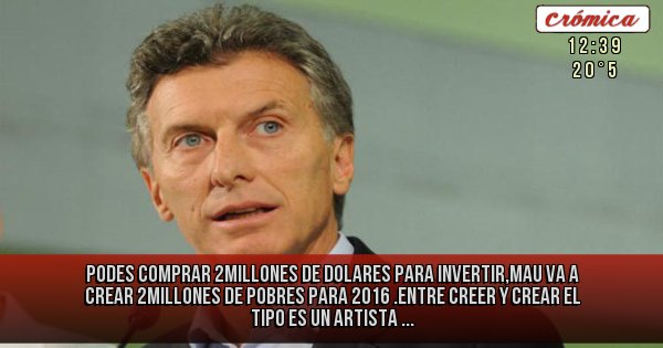 Placas Rojas - PODES COMPRAR 2MILLONES DE DOLARES PARA INVERTIR,MAU VA A CREAR 2MILLONES DE POBRES PARA 2016 .ENTRE CREER Y CREAR EL TIPO ES UN ARTISTA ...