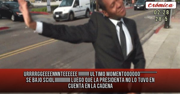 Placas Rojas - URRRRGGEEEENNNTEEEEEE   !!!!!!!!!
ULTIMO MOMENTOOOOOO''''''''''''''
SE BAJO SCIOLIIIIIIIIIIIII
LUEGO QUE LA PRESIDENTA
NO LO TUVO EN CUENTA
EN LA CADENA