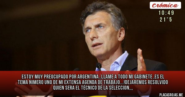 Placas Rojas - estoy muy preocupado  por Argentina..llame a todo mi gabinete ,es el tema nimero uno de mi extensa agenda de trabajo...!dejaremos resolvido  quien sera el técnico de la seleccion,,,