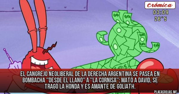Placas Rojas - EL CANGREJO NEOLIBERAL
DE LA DERECHA ARGENTINA SE PASEA EN BOMBACHA ''DESDE EL LLANO'' A ''LA CORNISA''; MATÓ A DAVID, SE TRAGÓ LA HONDA Y ES AMANTE DE GOLIATH.