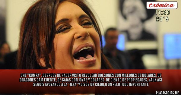 Placas Rojas - Che ''Kumpa'', despues de haber visto revolear bolsones con millones de dolares, de dragones caja fuerte, de cajas con joyas y dolares, de ciento de propiedades, ¿aun así seguís apoyando a la ''Jefa''? o sos un ciego o un pelotu... importante. Placas Rojas - Che ''Kumpa'', despues de haber visto revolear bolsones con millones de dolares, de dragones caja fuerte, de cajas con joyas y dolares, de ciento de propiedades, ¿aun así seguís apoyando a la ''Jefa''? o sos un ciego o un pelotu... importante.