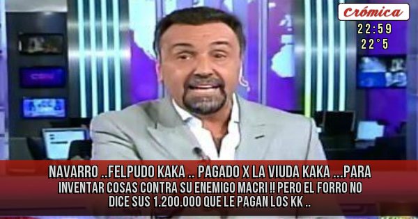 Placas Rojas - NAVARRO ..FELPUDO KAKA .. PAGADO X LA VIUDA KAKA ...PARA INVENTAR COSAS CONTRA SU ENEMIGO MACRI !! PERO EL FORRO NO DICE  SUS 1.200.000 QUE LE PAGAN  LOS KK .. 