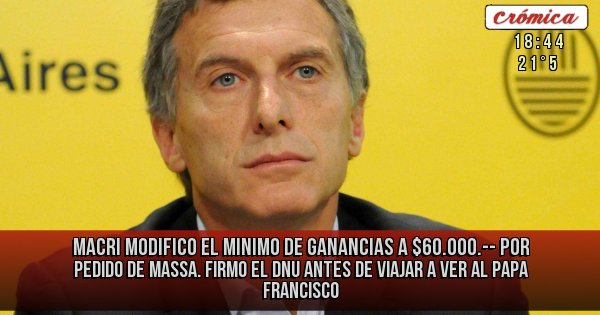 Placas Rojas - MACRI MODIFICO EL MINIMO DE GANANCIAS A $60.000.-- POR PEDIDO DE MASSA. FIRMO EL DNU ANTES DE VIAJAR A VER AL PAPA FRANCISCO