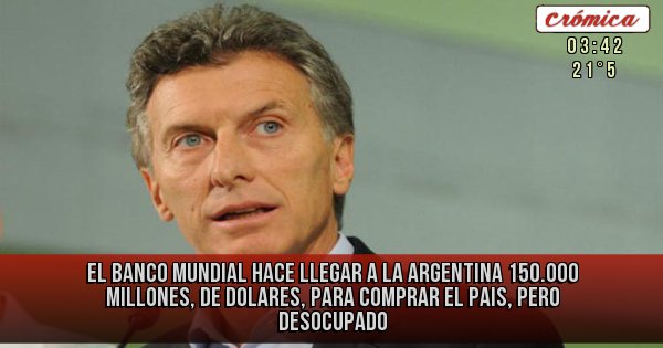 Placas Rojas - EL BANCO MUNDIAL HACE LLEGAR A LA ARGENTINA 150.000 MILLONES, DE DOLARES, PARA COMPRAR EL PAIS, PERO DESOCUPADO