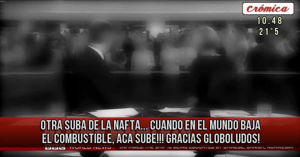 Placas Rojas - OTRA SUBA DE LA NAFTA... CUANDO EN EL MUNDO BAJA EL COMBUSTIBLE, ACA SUBE!!! GRACIAS GLOBOLUDOS!