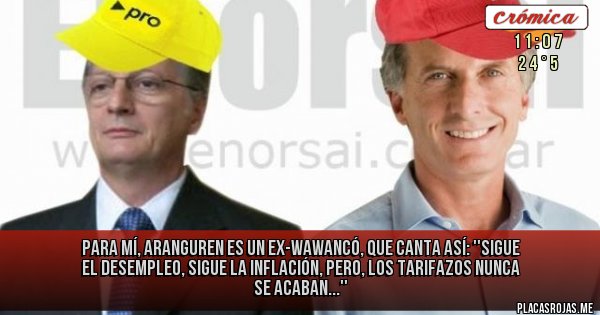 Placas Rojas - PARA MÍ, ARANGUREN ES UN 
EX-WAWANCÓ, QUE CANTA ASÍ:
''SIGUE EL DESEMPLEO,
SIGUE LA INFLACIÓN, 
PERO, LOS TARIFAZOS
NUNCA SE ACABAN...''