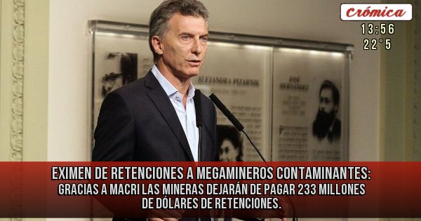 Placas Rojas - Eximen de retenciones a Megamineros contaminantes: Gracias a Macri las mineras dejarán de pagar 233 millones de dólares de retenciones.