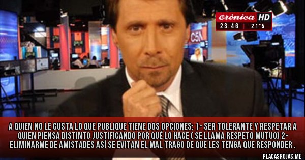 Placas Rojas - A quien no le gusta lo que publique tiene dos opciones:
1- Ser tolerante y respetar a quien piensa distinto justificando por qué lo hace ( se llama Respeto mutuo)
2- Eliminarme de amistades así se evitan el mal trago de que les tenga que responder .