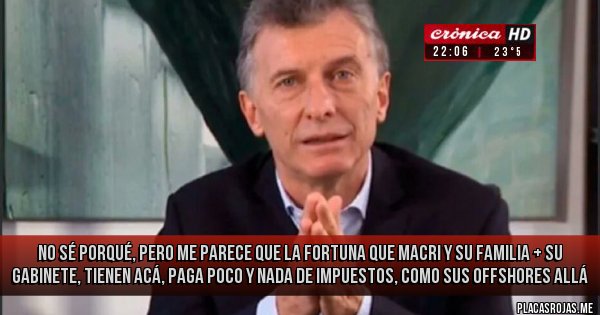 Placas Rojas - NO SÉ PORQUÉ, PERO ME PARECE QUE LA FORTUNA QUE MACRI Y SU FAMILIA + SU GABINETE, TIENEN ACÁ, PAGA POCO Y NADA DE IMPUESTOS, COMO SUS OFFSHORES ALLÁ Placas Rojas - NO SÉ PORQUÉ, PERO ME PARECE QUE LA FORTUNA QUE MACRI Y SU FAMILIA + SU GABINETE, TIENEN ACÁ, PAGA POCO Y NADA DE IMPUESTOS, COMO SUS OFFSHORES ALLÁ
