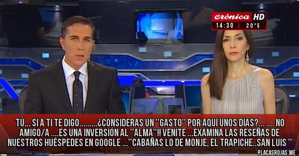 Placas Rojas - Tú,..
Si  a ti te digo.........¿consideras un ''gasto'' por aquí unos días?...
....
No amigo/a ....es una inversión al ''alma''!!
Venite ...examina las reseñas de nuestros huéspedes en google 
...''cabañas lo de monje, el trapiche..san luis ''
