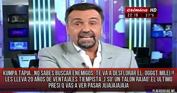 Placas Rojas - KUMPA TAPIA...NO SABES BUSCAR ENEMIGOS. TE VA A DESFLORAR EL, OGGGT MILEI !! LES LLEVA 20 AÑOS DE VENTAJA,ES TIEMPISTA ;) SO' UN TALÒN RAJAO'.EL ÙLTIMO PRESI Q VAS A VER PASAR JUJAJAJAJAJA 