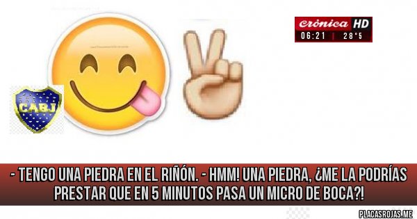 Placas Rojas - - Tengo una piedra en el riñón.
- Hmm! Una piedra, ¿me la podrías prestar que en 5 minutos pasa un micro de BOCA?! Placas Rojas - - Tengo una piedra en el riñón.
- Hmm! Una piedra, ¿me la podrías prestar que en 5 minutos pasa un micro de BOCA?!