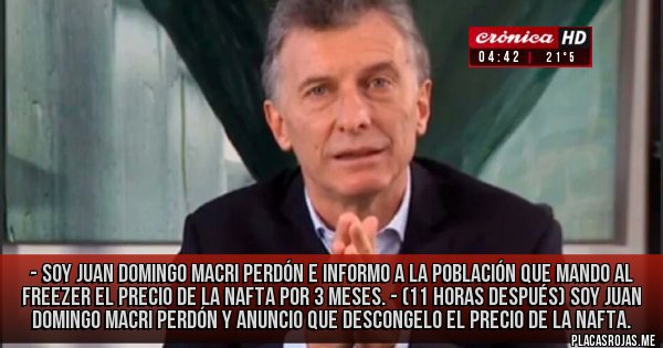 Placas Rojas - - SOY JUAN DOMINGO MACRI PERDÓN E INFORMO A LA POBLACIÓN QUE MANDO AL FREEZER EL PRECIO DE LA NAFTA POR 3 MESES.
- (11 HORAS DESPUÉS) SOY JUAN DOMINGO MACRI PERDÓN Y ANUNCIO QUE DESCONGELO EL PRECIO DE LA NAFTA. 