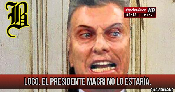 Placas Rojas - LOCO. EL PRESIDENTE MACRI NO LO ESTARÍA. 