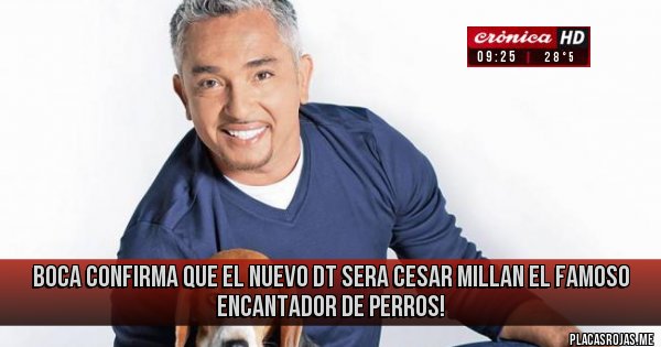 Placas Rojas - BOCA CONFIRMA QUE EL NUEVO DT SERA CESAR MILLAN
EL FAMOSO ENCANTADOR DE PERROS! Placas Rojas - BOCA CONFIRMA QUE EL NUEVO DT SERA CESAR MILLAN
EL FAMOSO ENCANTADOR DE PERROS!
