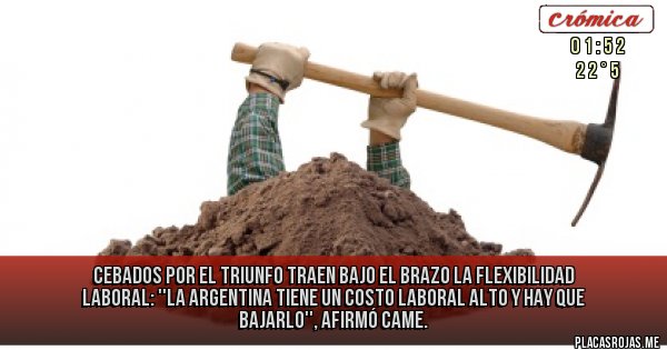 Placas Rojas - CEBADOS POR EL TRIUNFO TRAEN BAJO EL BRAZO LA FLEXIBILIDAD LABORAL:
''La Argentina tiene un costo laboral alto y hay que bajarlo'', afirmó CAME.
