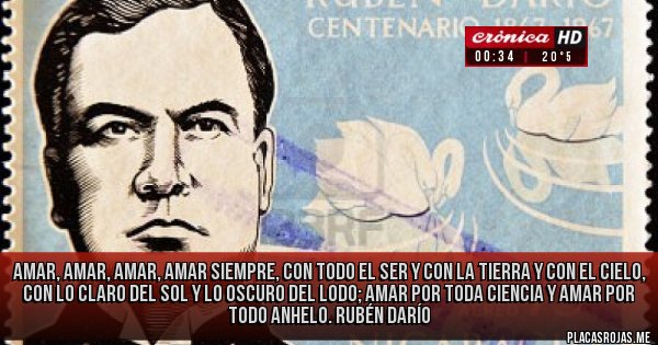 Placas Rojas - Amar, amar, amar, amar siempre, 
con todo el ser y con la tierra y con el cielo, 
con lo claro del sol y lo oscuro del lodo;
amar por toda ciencia y amar por todo anhelo.

Rubén Darío