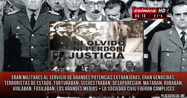 Placas Rojas -  Eran militares al servicio de grandes potencias extranjeras, eran genocidas, terroristas de Estado, torturaban, secuestraban, desaparecían, mataban, robaban, violaban, fusilaban, los grandes medios + la sociedad civil fueron cómplices