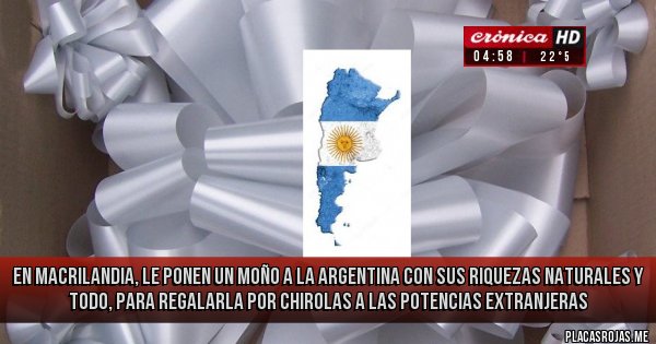 Placas Rojas - en Macrilandia, le ponen un moño a la Argentina con sus riquezas naturales y todo, para regalarla por chirolas a las potencias extranjeras
