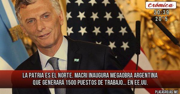Placas Rojas - La Patria es el Norte. Macri inaugura megaobra argentina que generará 1500 puestos de trabajo... en EE.UU.