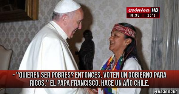 Placas Rojas - - ''Quieren ser pobres? Entonces, voten un Gobierno para ricos.''
El Papa Francisco, hace un año Chile.