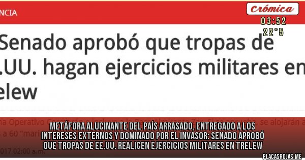 Placas Rojas - Metáfora alucinante del país arrasado, entregado a los intereses externos y dominado por el invasor: SENADO APROBÓ QUE TROPAS DE EE.UU. REALICEN EJERCICIOS MILITARES EN TRELEW