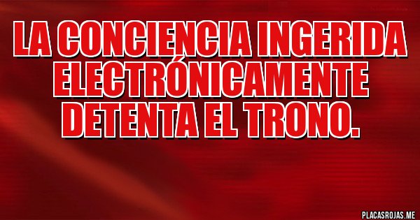 Placas Rojas - La conciencia ingerida electrónicamente detenta el trono.