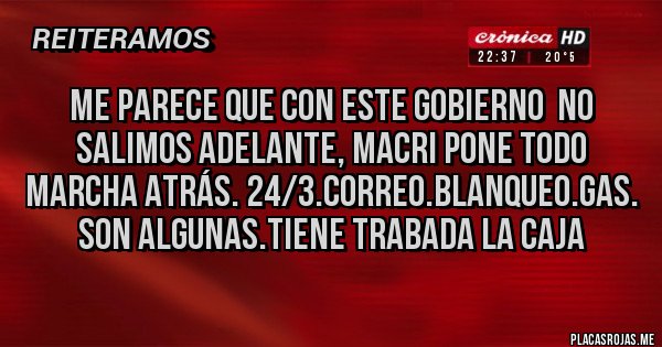 Placas Rojas - ME PARECE QUE CON ESTE GOBIERNO  NO SALIMOS ADELANTE, MACRI PONE TODO MARCHA ATRÁS. 24/3.CORREO.BLANQUEO.GAS. SON ALGUNAS.TIENE TRABADA LA CAJA