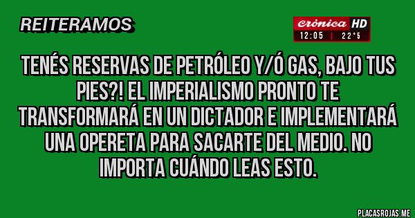 Placas Rojas - Tenés reservas de petróleo y/ó gas, bajo tus pies?! El imperialismo pronto te transformará en un dictador e implementará una opereta para sacarte del medio. No importa cuándo leas esto.