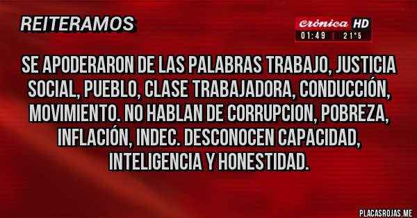 Placas Rojas - SE APODERARON DE LAS PALABRAS TRABAJO, JUSTICIA SOCIAL, PUEBLO, CLASE TRABAJADORA, CONDUCCIÓN, MOVIMIENTO. NO HABLAN DE CORRUPCION, POBREZA, INFLACIÓN, INDEC. DESCONOCEN CAPACIDAD, INTELIGENCIA Y HONESTIDAD.