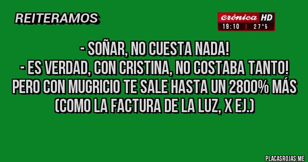 Placas Rojas - - Soñar, no cuesta nada!
- Es verdad, con Cristina, no costaba tanto! Pero con Mugricio te sale hasta un 2800% Más (como la factura de la Luz, x ej.) Placas Rojas - - Soñar, no cuesta nada!
- Es verdad, con Cristina, no costaba tanto! Pero con Mugricio te sale hasta un 2800% Más (como la factura de la Luz, x ej.)