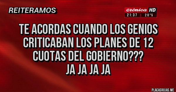 Placas Rojas - TE ACORDAS CUANDO LOS GENIOS CRITICABAN LOS PLANES DE 12 CUOTAS DEL GOBIERNO???
JA JA JA JA