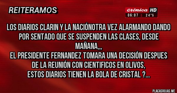 Placas Rojas - LOS DIARIOS CLARIN Y LA NACIÓNOTRA VEZ ALARMANDO DANDO POR SENTADO QUE SE SUSPENDEN LAS CLASES, DESDE MAÑANA,,,
EL PRESIDENTE FERNANDEZ TOMARA UNA DECISIÓN DESPUES DE LA REUNIÓN CON CIENTIFICOS EN OLIVOS,
ESTOS DIARIOS TIENEN LA BOLA DE CRISTAL ?...