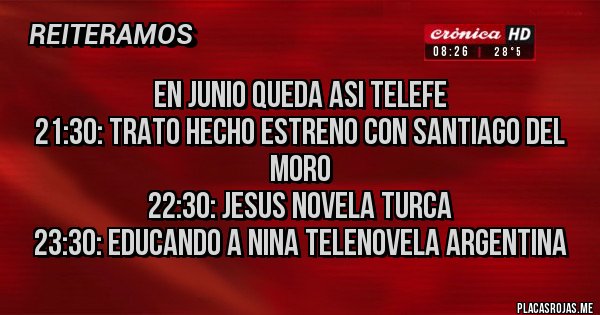 Placas Rojas - en junio queda asi telefe
21:30: trato hecho ESTRENO CON SANTIAGO DEL MORO
22:30: jesus NOVELA TURCA
23:30: educando a nina TELENOVELA ARGENTINA