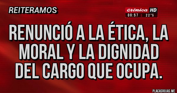 Placas Rojas - Renunció a la ética, la moral y la dignidad del cargo que ocupa.
