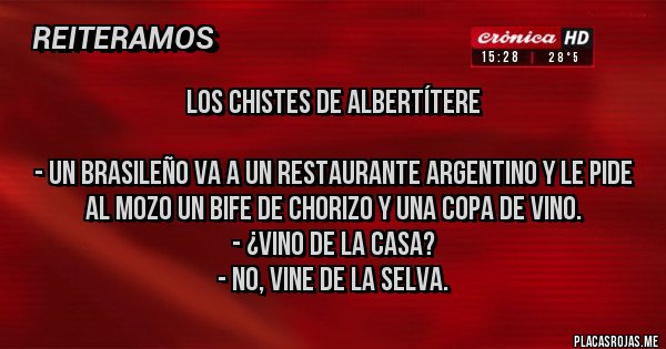 Placas Rojas - LOS CHISTES DE ALBERTÍTERE

- Un brasileño va a un restaurante argentino y le pide al mozo un bife de chorizo y una copa de vino.
- ¿Vino de la casa?
- No, vine de la selva.
