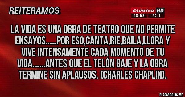 Placas Rojas - La vida es una obra de teatro que no permite ensayos......Por eso,canta,rie,baila,llora y vive intensamente cada momento de tu vida.......antes que el telón baje y la obra termine sin aplausos. (Charles Chaplin).