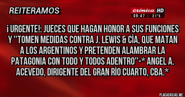 Placas Rojas - ¡ URGENTE!: JUECES QUE HAGAN HONOR A SUS FUNCIONES Y ''TOMEN MEDIDAS CONTRA J. LEWIS & CÌA, QUE MATAN A LOS ARGENTINOS Y PRETENDEN ALAMBRAR LA PATAGONIA CON TODO Y TODOS ADENTRO''-* Angel A. Acevedo, dirigente del Gran Rìo Cuarto, Cba.*