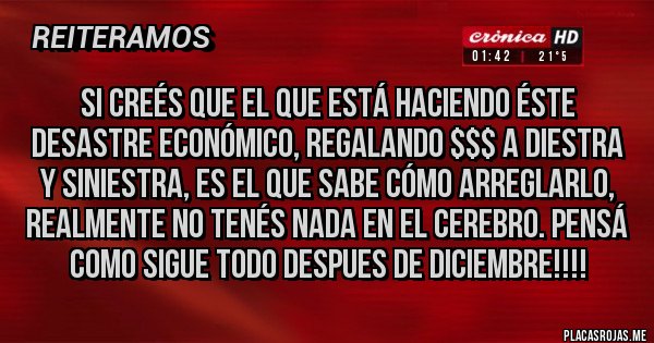 Placas Rojas - Si creés que el que está haciendo éste desastre económico, REGALANDO $$$ a diestra y siniestra, es el que sabe cómo arreglarlo, realmente no tenés nada en el cerebro. Pensá como sigue todo despues de Diciembre!!!!