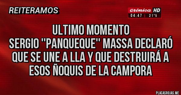 Placas Rojas - Ultimo momento 
Sergio ''panqueque'' Massa declaró que se une a LLA y que destruirá a esos ñoquis de la Campora  Placas Rojas - Ultimo momento 
Sergio ''panqueque'' Massa declaró que se une a LLA y que destruirá a esos ñoquis de la Campora
