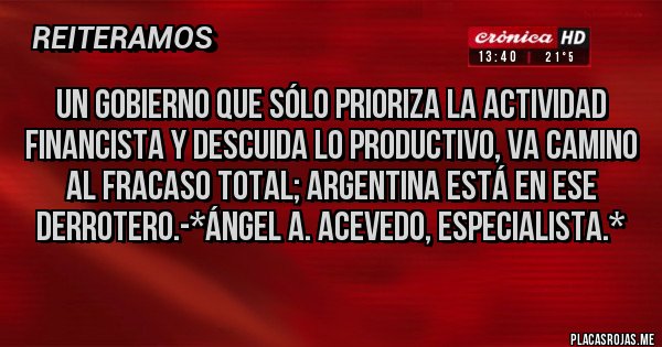 Placas Rojas - Un Gobierno que sólo PRIORIZA la actividad FINANCISTA y DESCUIDA LO PRODUCTIVO, VA CAMINO AL FRACASO TOTAL; ARGENTINA ESTÁ EN ESE DERROTERO.-*Ángel A. Acevedo, Especialista.*